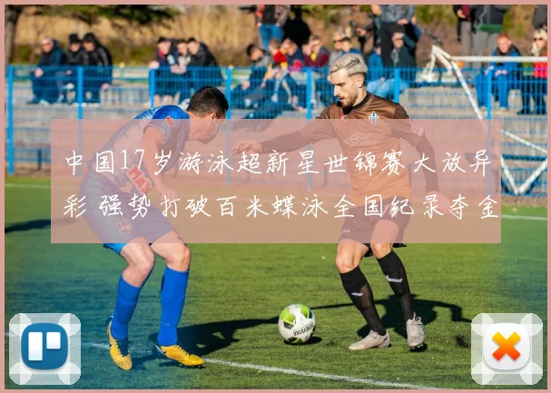 中国17岁游泳超新星世锦赛大放异彩 强势打破百米蝶泳全国纪录夺金