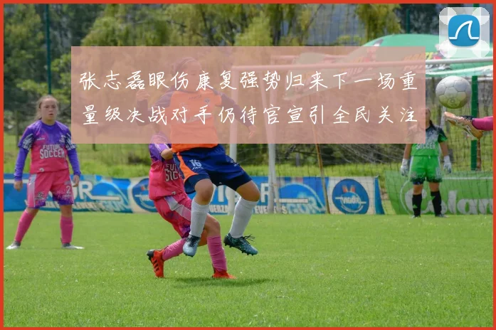 张志磊眼伤康复强势归来下一场重量级决战对手仍待官宣引全民关注