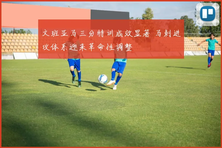文班亚马三分特训成效显著 马刺进攻体系迎来革命性调整