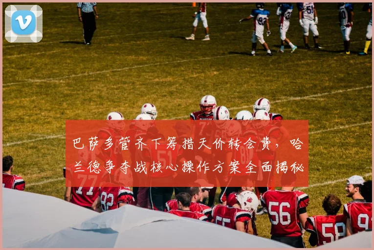 巴萨多管齐下筹措天价转会费，哈兰德争夺战核心操作方案全面揭秘