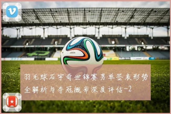 羽毛球石宇奇世锦赛男单签表形势全解析与夺冠概率深度评估