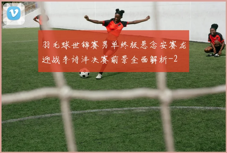 羽毛球世锦赛男单终极悬念安赛龙迎战李诗沣决赛前景全面解析
