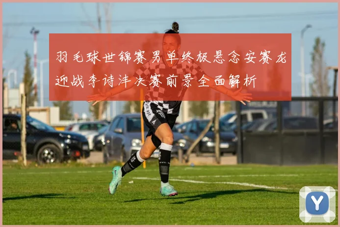 羽毛球世锦赛男单终极悬念安赛龙迎战李诗沣决赛前景全面解析