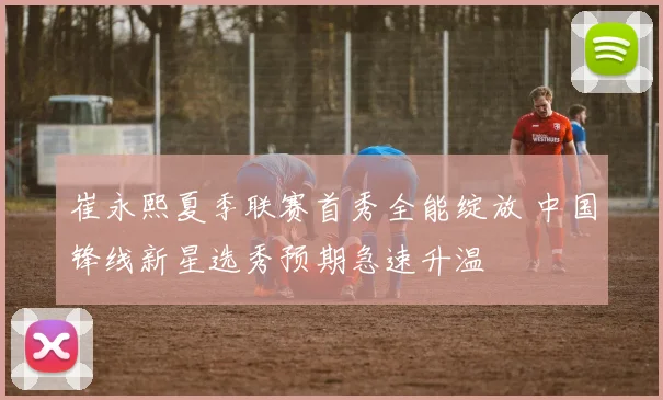 崔永熙夏季联赛首秀全能绽放 中国锋线新星选秀预期急速升温