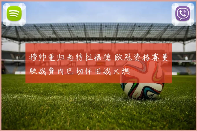 穆帅重归老特拉福德 欧冠资格赛曼联战费内巴切怀旧战火燃