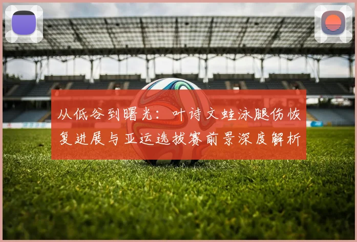 从低谷到曙光:叶诗文蛙泳腿伤恢复进展与亚运选拔赛前景深度解析