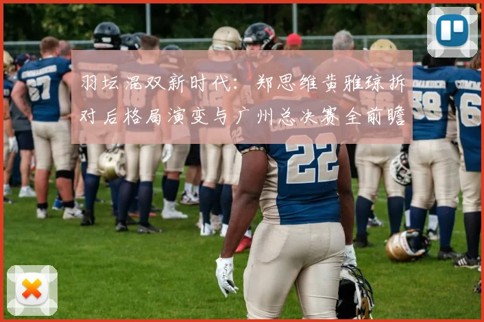 羽坛混双新时代：郑思维黄雅琼拆对后格局演变与广州总决赛全前瞻