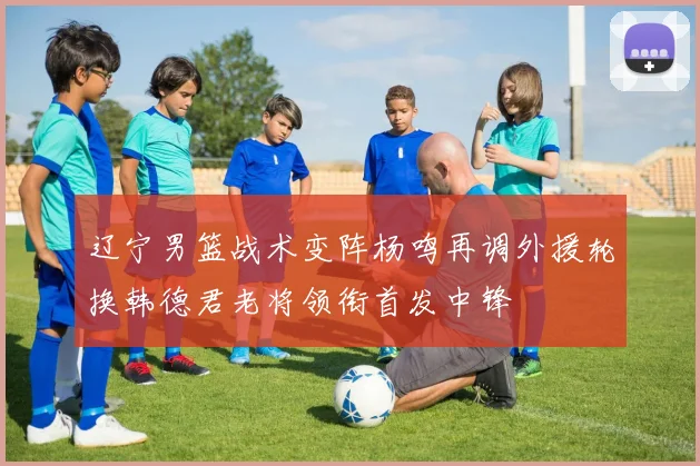 辽宁男篮战术变阵杨鸣再调外援轮换韩德君老将领衔首发中锋