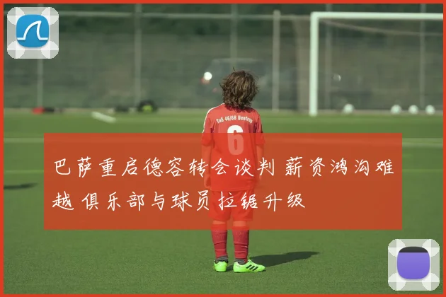 巴萨重启德容转会谈判 薪资鸿沟难越 俱乐部与球员拉锯升级