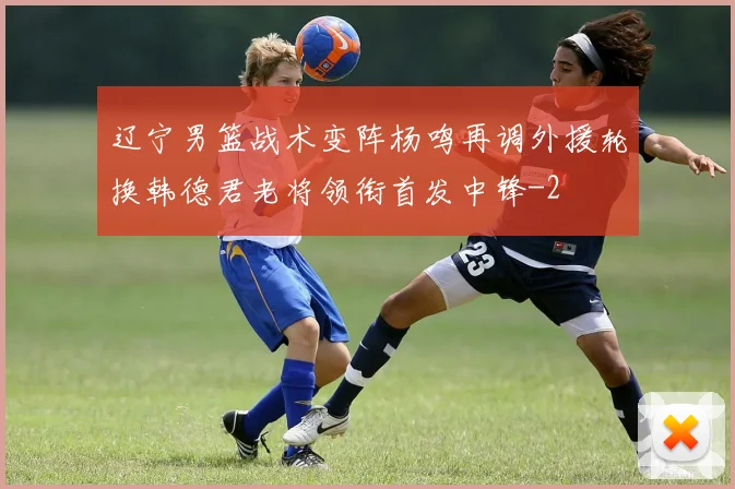 辽宁男篮战术变阵杨鸣再调外援轮换韩德君老将领衔首发中锋