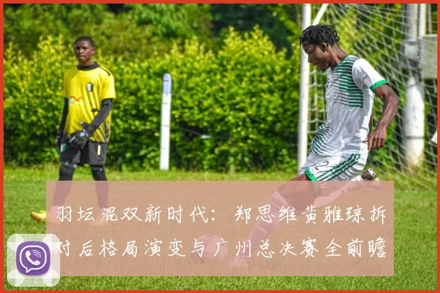 羽坛混双新时代:郑思维黄雅琼拆对后格局演变与广州总决赛全前瞻