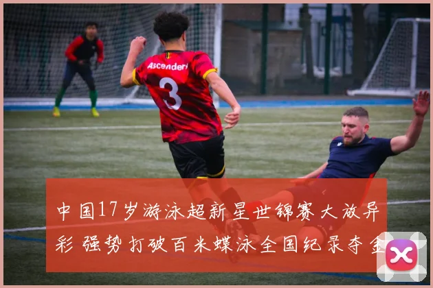 中国17岁游泳超新星世锦赛大放异彩 强势打破百米蝶泳全国纪录夺金