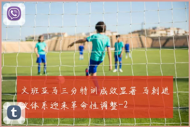 文班亚马三分特训成效显著 马刺进攻体系迎来革命性调整