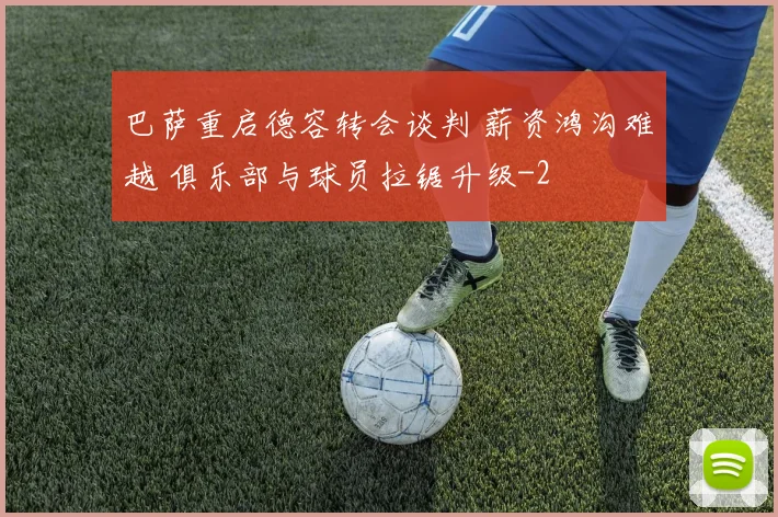 巴萨重启德容转会谈判 薪资鸿沟难越 俱乐部与球员拉锯升级