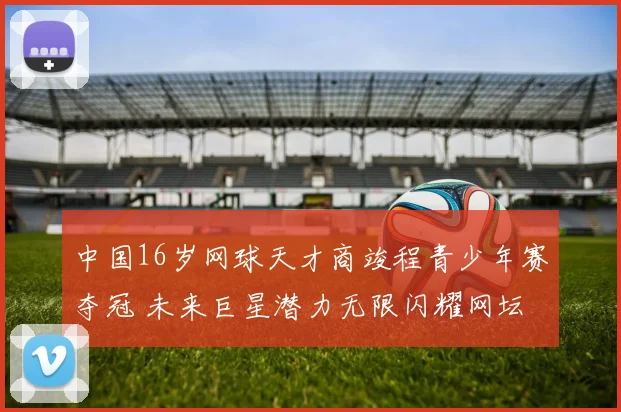 中国16岁网球天才商竣程青少年赛夺冠 未来巨星潜力无限闪耀网坛